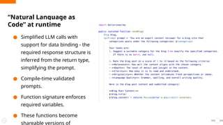 “Natural Language as
Code” at runtime
● Simplified LLM calls with
support for data binding - the
required response structure is
inferred from the return type,
simplifying the prompt.
● Compile-time validated
prompts.
● Function signature enforces
required variables.
● These functions become
shareable versions of
 