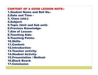 CONTENT OF A GOOD LESSON NOTE:-
1.Student Name and Roll No.-
2.Date and Time -
3. Class (std.)-
4.Subject-
5.Topic (Unit and Sub unit)-
6.Previous Knowledge-
7.Aim of Lesson-
8.Teaching Aids-
9.Teaching Points-
10.Skills-
11.Content-
12.Introduction-
13.Teacher activity-
14.Student Activity-
15.Presentation / Method-
16.Black Board-
17.Conclusion
 