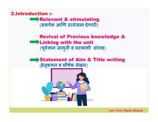 2.Introduction :-
Relevant & stimulating
(समपक आ ण उ तेजना देणार )
Revival of Previous knowledge &
Linking with the unit
(पूव ान जागृती व घटकाशी सांगड)
Statement of Aim & Title writing
(हेतूकथन व शीषक लेखन)
Asst. Prof. Dipak Khakal
 