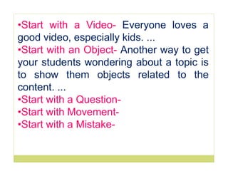 •Start with a Video- Everyone loves a
good video, especially kids. ...
•Start with an Object- Another way to get
your students wondering about a topic is
to show them objects related to the
content. ...
•Start with a Question-
•Start with Movement-
•Start with a Mistake-
 