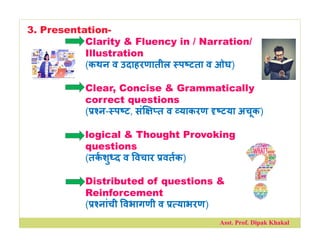 3. Presentation-
Clarity & Fluency in / Narration/
Illustration
(कथन व उदाहरणातील प टता व ओघ)
Clear, Concise & Grammatically
correct questions
( न- प ट, सं त व याकरण टया अचूक)
logical & Thought Provoking
questions
(तकशु द व वचार वतक)
Distributed of questions &
Reinforcement
( नांची वभागणी व याभरण)
Asst. Prof. Dipak Khakal
 
