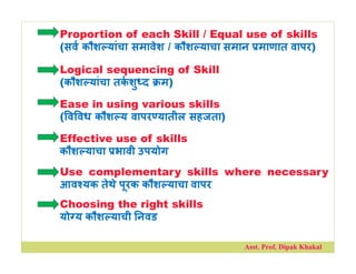 Proportion of each Skill / Equal use of skills
(सव कौश यांचा समावेश / कौश याचा समान माणात वापर)
Logical sequencing of Skill
(कौश यांचा तकशु द म)
Ease in using various skills
( व वध कौश य वापर यातील सहजता)
Effective use of skills
कौश याचा भावी उपयोग
Use complementary skills where necessary
आव यक तेथे पूरक कौश याचा वापर
Choosing the right skills
यो य कौश याची नवड
Asst. Prof. Dipak Khakal
 