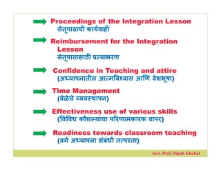 Proceedings of the Integration Lesson
सेतूपाठाची कायवाह
Reimbursement for the Integration
Lesson
सेतूपाठासाठ याभरण
Confidence in Teaching and attire
(अ यापनातील आ म व वास आ ण वेशभूषा)
Time Management
(वेळेचे यव थापन)
Effectiveness use of various skills
( व वध कौश यांचा प रणामकारक वापर)
Readiness towards classroom teaching
(वग अ यापना संबंधी त परता)
Asst. Prof. Dipak Khakal
 