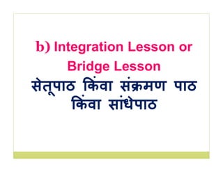 b) Integration Lesson or
Bridge Lesson
सेतूपाठ कं वा सं मण पाठ
कं वा सांधेपाठ
 