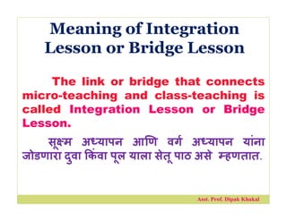 Meaning of Integration
Lesson or Bridge Lesson
The link or bridge that connects
micro-teaching and class-teaching is
called Integration Lesson or Bridge
Lesson.
सू म अ यापन आ ण वग अ यापन यांना
जोडणारा दुवा कं वा पूल याला सेतू पाठ असे हणतात.
Asst. Prof. Dipak Khakal
 