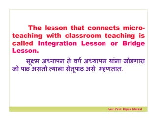 The lesson that connects micro-
teaching with classroom teaching is
called Integration Lesson or Bridge
Lesson.
सू म अ यापन ते वग अ यापन यांना जोडणारा
जो पाठ असतो याला सेतूपाठ असे हणतात.
Asst. Prof. Dipak Khakal
 
