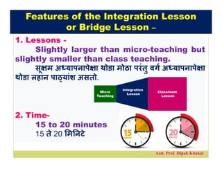Asst. Prof. Dipak Khakal
1. Lessons -
Slightly larger than micro-teaching but
slightly smaller than class teaching.
सू म अ यापनापे ा थोडा मोठा परंतु वग अ यापनापे ा
थोडा लहान पा यांश असतो.
2. Time-
15 to 20 minutes
15 ते 20 म नटे
Micro
Teaching
Classroom
Lesson
Integration
Lesson
Features of the Integration Lesson
or Bridge Lesson –
 