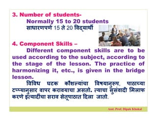 3. Number of students-
Normally 15 to 20 students
साधारणपणे 15 ते 20 व याथ
4. Component Skills –
Different component skills are to be
used according to the subject, according to
the stage of the lesson. The practice of
harmonizing it, etc., is given in the bridge
lesson.
व वध घटक कौश यांचा वषयानु प, पाठा या
ट यानुसार वापर करावयाचा असतो. याचा सुसंवाद मलाफ
करणे इ याद ंचा सराव सेतूपाठात दला जातो.
Asst. Prof. Dipak Khakal
 