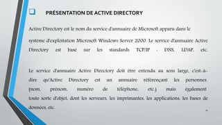 .
 PRÉSENTATION DE ACTIVE DIRECTORY
Active Directory est le nom du service d'annuaire de Microsoft apparu dans le
système d'exploitation Microsoft Windows Server 2000. Le service d'annuaire Active
Directory est basé sur les standards TCP/IP : DNS, LDAP, etc.
Le service d'annuaire Active Directory doit être entendu au sens large, c'est-à-
dire qu'Active Directory est un annuaire référençant les personnes
(nom, prénom, numéro de téléphone, etc.) mais également
toute sorte d'objet, dont les serveurs, les imprimantes, les applications, les bases de
données, etc. 10
 