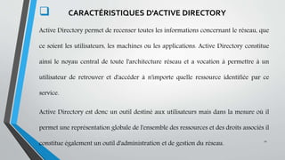 .
 CARACTÉRISTIQUES D'ACTIVE DIRECTORY
Active Directory permet de recenser toutes les informations concernant le réseau, que
ce soient les utilisateurs, les machines ou les applications. Active Directory constitue
ainsi le noyau central de toute l'architecture réseau et a vocation à permettre à un
utilisateur de retrouver et d'accéder à n'importe quelle ressource identifiée par ce
service.
Active Directory est donc un outil destiné aux utilisateurs mais dans la mesure où il
permet une représentation globale de l'ensemble des ressources et des droits associés il
constitue également un outil d'administration et de gestion du réseau.
11
 