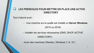 .
 LES PRÉREQUIS POUR METTRE EN PLACE UNE ACTIVE v
v DIRECTORY
Tout d’abord avoir :
- Une machine sur la quelle est installé un Server Windows q
(2012 ou 2016) a
- Installer les services nécessaires (DNS, DHCP, ACTIVE q
s d DIRECTORY)
- Avoir des machines Clientes ( Windows 7, 8, 10 )
12
 