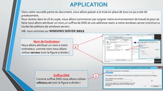 Dans cette nouvelle partie du document, nous allons passer a la mise en place de tous ce qui a ete dit
predecement.
Pour rentrer dans le vif du sujet, nous allons commencer par soigner notre environnement de travail et pour se
faire nous allons attribuer un nom,un suffixe de DNS et une addresse static a notre windows server (commun a
toutes les editions de windows server).
NB: nous sommes sur WINDOWS SERVER 2012
APPLICATION
Nom de l’ordinateur
Nous allons attribuer un nom a notre
ordinateur, comme nom nous allons
utiliser serveur (voir la figure a droite )
Suffixe DNS
Comme suffixe DNS nous allons utilizer
udb2012.sn (voir la figure a droite )
13
1
2
 