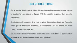 INTRODUCTION
Sur le marché depuis plus de 15ans, Microsoft Active Directory s’est imposé comme
la solution la plus robuste et équipe 99% des sociétés disposant d’un annuaire
d’entreprise.
Il est également nécessaire à la mise en place d’applications basés sur l’annuaire
telles que la messagerie Exchange, la vidéophonie Lync ou encore les outils
collaboratifs tels que Office 365.
De plus Active Directory s’interface aisément avec les outils SIRH en permettant un
échange de flux bi-directionnel entre les deux systèmes. 3
 