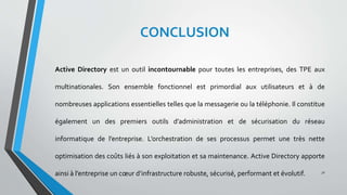 CONCLUSION
Active Directory est un outil incontournable pour toutes les entreprises, des TPE aux
multinationales. Son ensemble fonctionnel est primordial aux utilisateurs et à de
nombreuses applications essentielles telles que la messagerie ou la téléphonie. Il constitue
également un des premiers outils d’administration et de sécurisation du réseau
informatique de l’entreprise. L’orchestration de ses processus permet une très nette
optimisation des coûts liés à son exploitation et sa maintenance. Active Directory apporte
ainsi à l’entreprise un cœur d’infrastructure robuste, sécurisé, performant et évolutif. 31
 