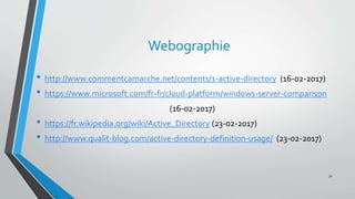 Webographie
• http://www.commentcamarche.net/contents/1-active-directory (16-02-2017)
• https://www.microsoft.com/fr-fr/cloud-platform/windows-server-comparison
(16-02-2017)
• https://fr.wikipedia.org/wiki/Active_Directory (23-02-2017)
• http://www.qualit-blog.com/active-directory-definition-usage/ (23-02-2017)
32
 
