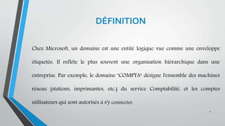 DÉFINITION
Chez Microsoft, un domaine est une entité logique vue comme une enveloppe
étiquetée. Il reflète le plus souvent une organisation hiérarchique dans une
entreprise. Par exemple, le domaine "COMPTA" désigne l'ensemble des machines
réseau (stations, imprimantes, etc.) du service Comptabilité, et les comptes
utilisateurs qui sont autorisés à s'y connecter.
4
 