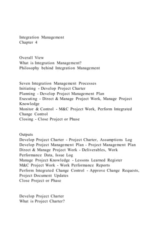 Integration Management
Chapter 4
Overall View
What is Integration Management?
Philosophy behind Integration Management
Seven Integration Management Processes
Initiating - Develop Project Charter
Planning - Develop Project Management Plan
Executing - Direct & Manage Project Work, Manage Project
Knowledge
Monitor & Control - M&C Project Work, Perform Integrated
Change Control
Closing - Close Project or Phase
Outputs
Develop Project Charter - Project Charter, Assumptions Log
Develop Project Management Plan - Project Management Plan
Direct & Manage Project Work - Deliverables, Work
Performance Data, Issue Log
Manage Project Knowledge - Lessons Learned Register
M&C Project Work - Work Performance Reports
Perform Integrated Change Control - Approve Change Requests,
Project Document Updates
Close Project or Phase
Develop Project Charter
What is Project Charter?
 