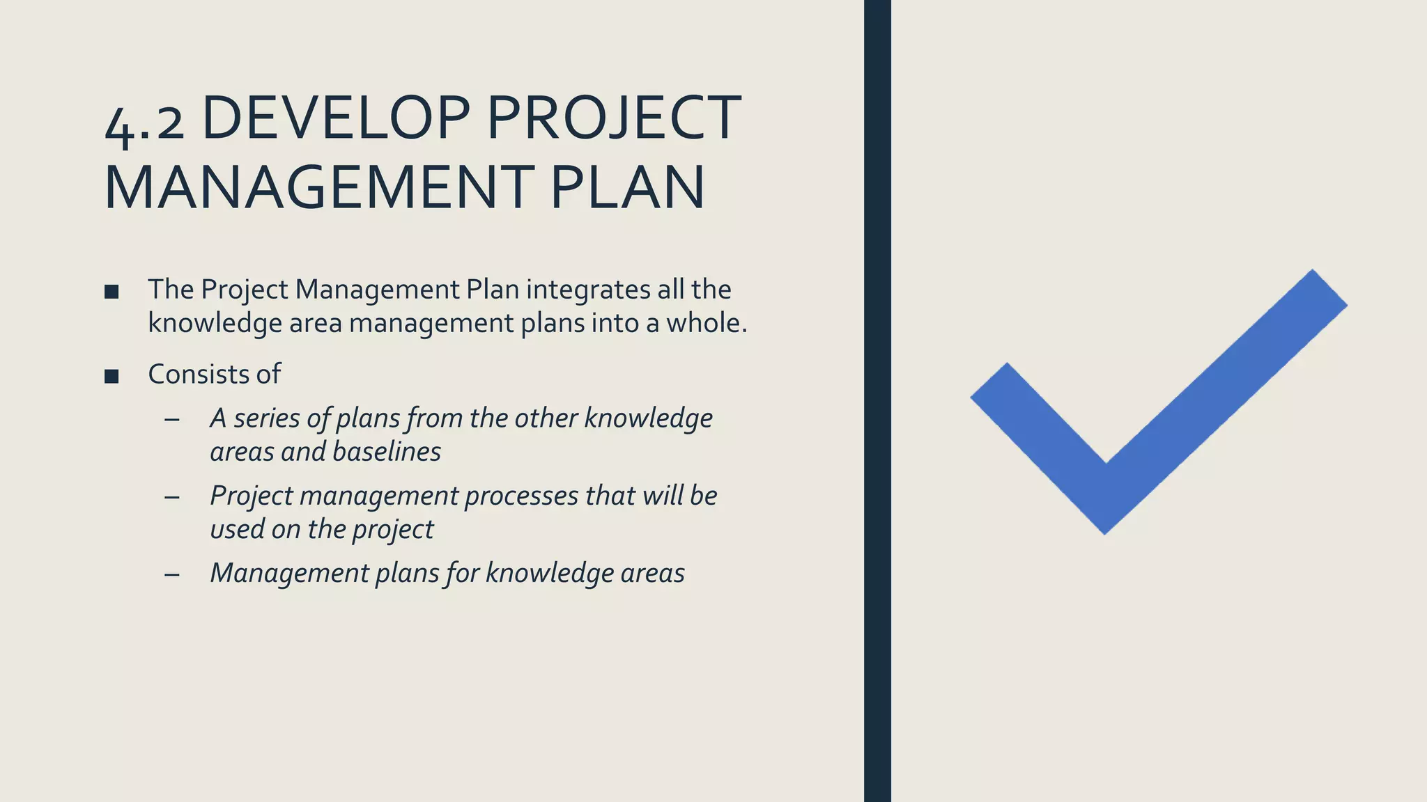 4.2 DEVELOP PROJECT
MANAGEMENT PLAN
■ The Project Management Plan integrates all the
knowledge area management plans into a whole.
■ Consists of
– A series of plans from the other knowledge
areas and baselines
– Project management processes that will be
used on the project
– Management plans for knowledge areas
 