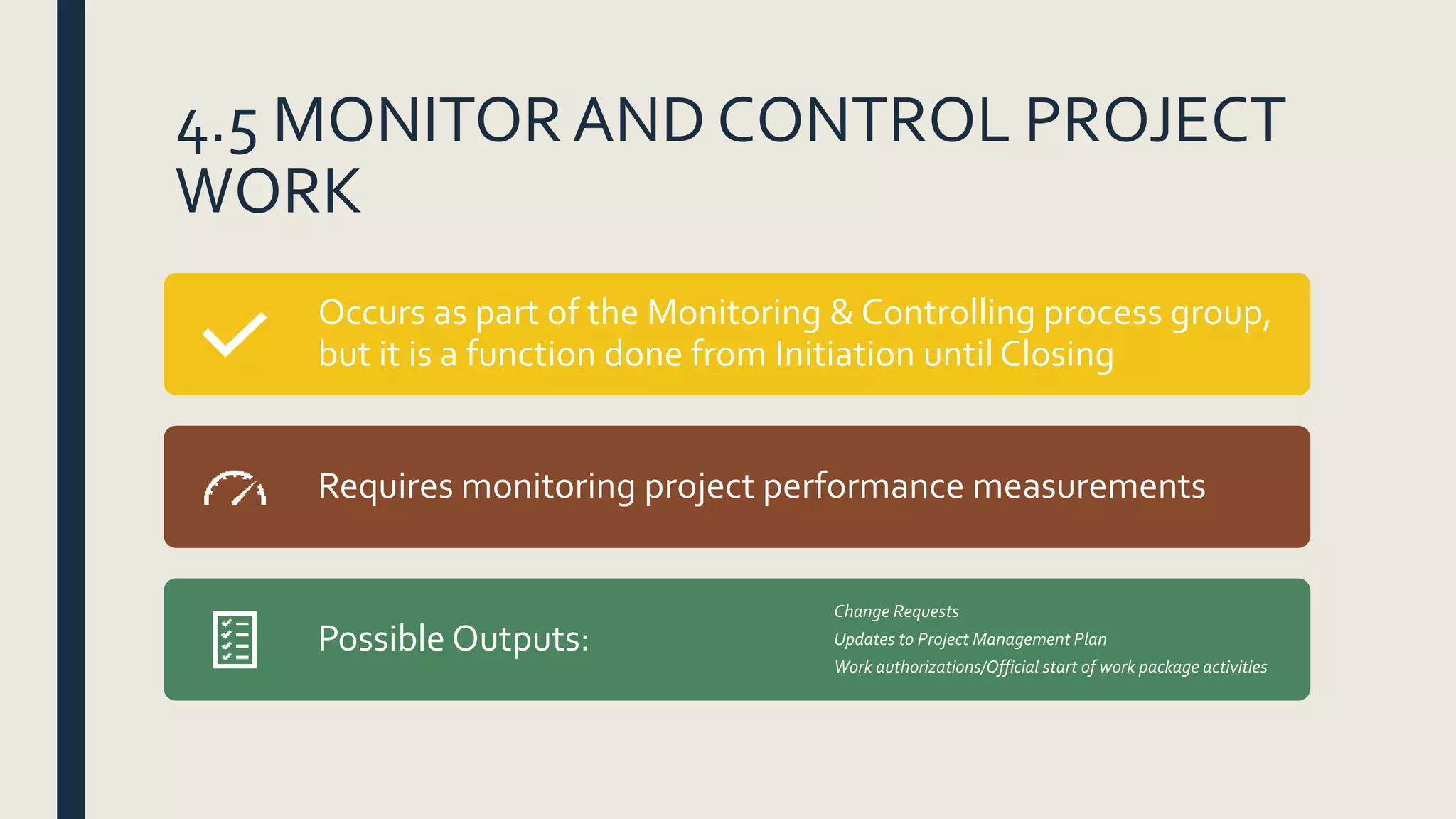 4.5 MONITORAND CONTROL PROJECT
WORK
Occurs as part of the Monitoring & Controlling process group,
but it is a function done from Initiation until Closing
Requires monitoring project performance measurements
Possible Outputs:
Change Requests
Updates to Project Management Plan
Work authorizations/Official start of work package activities
 
