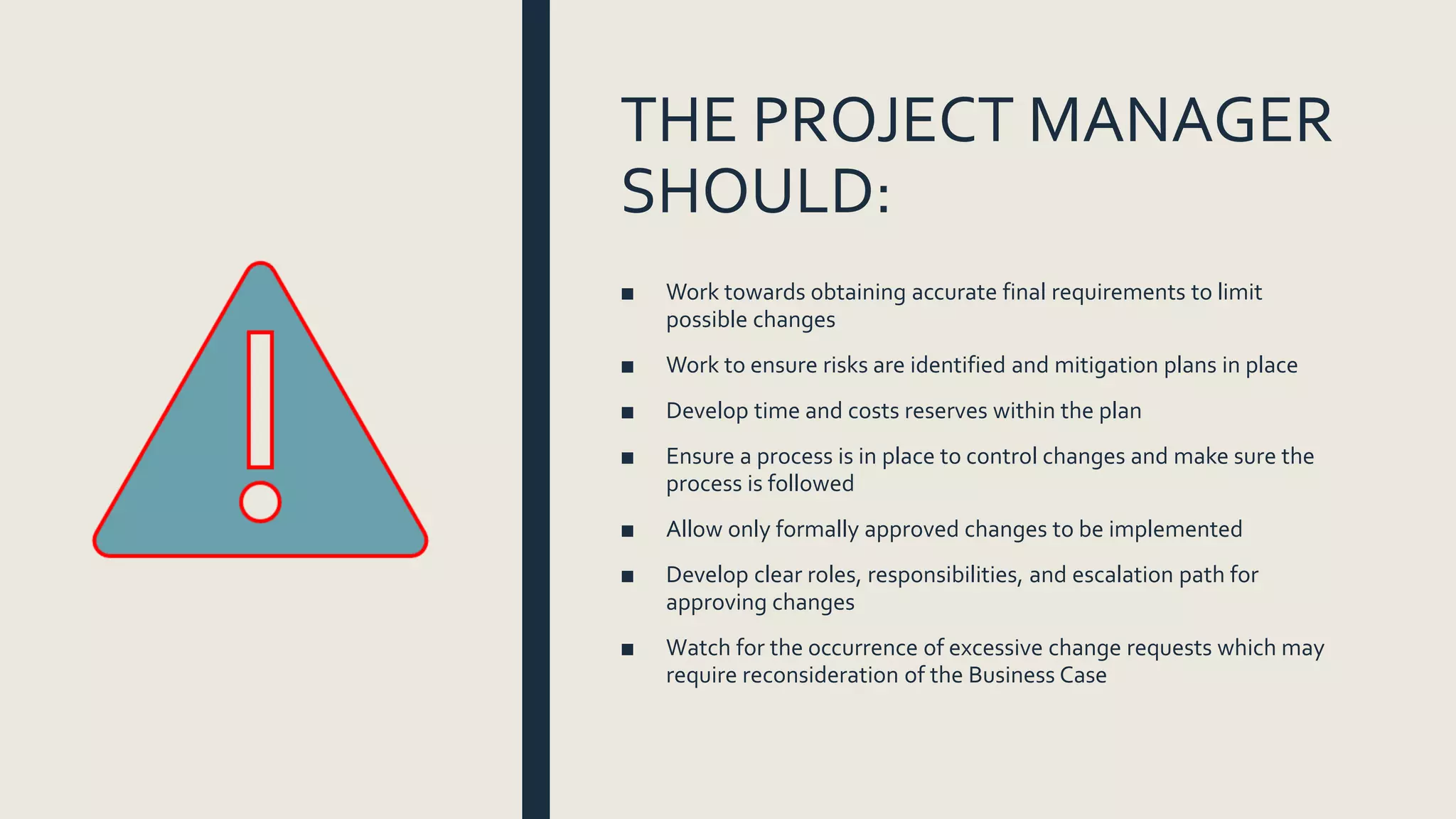 THE PROJECT MANAGER
SHOULD:
■ Work towards obtaining accurate final requirements to limit
possible changes
■ Work to ensure risks are identified and mitigation plans in place
■ Develop time and costs reserves within the plan
■ Ensure a process is in place to control changes and make sure the
process is followed
■ Allow only formally approved changes to be implemented
■ Develop clear roles, responsibilities, and escalation path for
approving changes
■ Watch for the occurrence of excessive change requests which may
require reconsideration of the Business Case
 