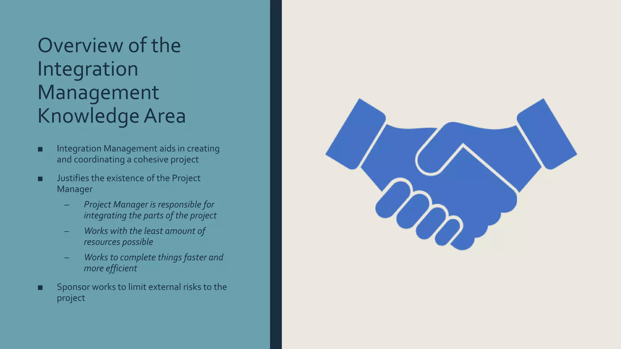 Overview of the
Integration
Management
Knowledge Area
■ Integration Management aids in creating
and coordinating a cohesive project
■ Justifies the existence of the Project
Manager
– Project Manager is responsible for
integrating the parts of the project
– Works with the least amount of
resources possible
– Works to complete things faster and
more efficient
■ Sponsor works to limit external risks to the
project
 