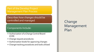 Change
Management
Plan
Part of the Develop Project
Management Plan Process
Describes how changes should be
controlled and managed
Components Include:
• Authorization of a Change Control Board
(CCB)
• Change request procedures
• Authorization levels for approving changes
• Change tracking procedures and tools utilized
 