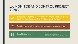4.5 MONITORAND CONTROL PROJECT
WORK
Occurs as part of the Monitoring & Controlling process group,
but it is a function done from Initiation until Closing
Requires monitoring project performance measurements
Possible Outputs:
Change Requests
Updates to Project Management Plan
Work authorizations/Official start of work package activities
 
