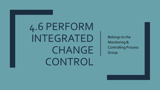 4.6 PERFORM
INTEGRATED
CHANGE
CONTROL
Belongs to the
Monitoring &
Controlling Process
Group
 