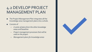 4.2 DEVELOP PROJECT
MANAGEMENT PLAN
■ The Project Management Plan integrates all the
knowledge area management plans into ...