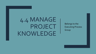 4.4 MANAGE
PROJECT
KNOWLEDGE
Belongs to the
Executing Process
Group
 