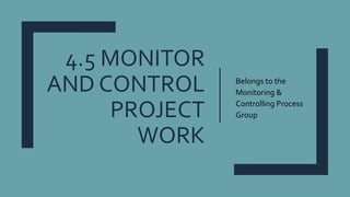 4.5 MONITOR
AND CONTROL
PROJECT
WORK
Belongs to the
Monitoring &
Controlling Process
Group
 