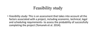 Feasibility study
• Feasibility study: This is an assessment that takes into account all the
factors associated with a project, including economic, technical, legal
and scheduling requirements- to assess the probability of successfully
completing the project (Tomanek et al. 2014).
 