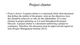 Project charter
• Project charter: A project charter is a structured, fairly short document
that defines the totality of the project- what are the objectives, how
this should be achieved, or who are the stakeholders. It is a key
element in project planning, as it is used throughout the project
lifecycle. A project charter is a document authorising a project to
commence. Therefore, this document must be approved and signed on
time (Project Management Institute 2013).
 