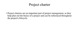 Project charter
• Project charters are an important part of project management, as they
help plan out the basics of a project and can be referenced throughout
the project's lifecycle.
 