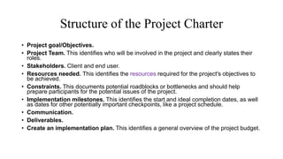 Structure of the Project Charter
• Project goal/Objectives.
• Project Team. This identifies who will be involved in the project and clearly states their
roles.
• Stakeholders. Client and end user.
• Resources needed. This identifies the resources required for the project's objectives to
be achieved.
• Constraints. This documents potential roadblocks or bottlenecks and should help
prepare participants for the potential issues of the project.
• Implementation milestones. This identifies the start and ideal completion dates, as well
as dates for other potentially important checkpoints, like a project schedule.
• Communication.
• Deliverables.
• Create an implementation plan. This identifies a general overview of the project budget.
 