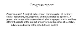 Progress report
Progress report: A project status report communicates all business-
critical operations, developments and risks related to a project. A
project status report is an overview of where a project stands and how
different aspects of the project are performing (Bonghez et al. 2012).
• Advise on adjusting roles, schedule and budget
 