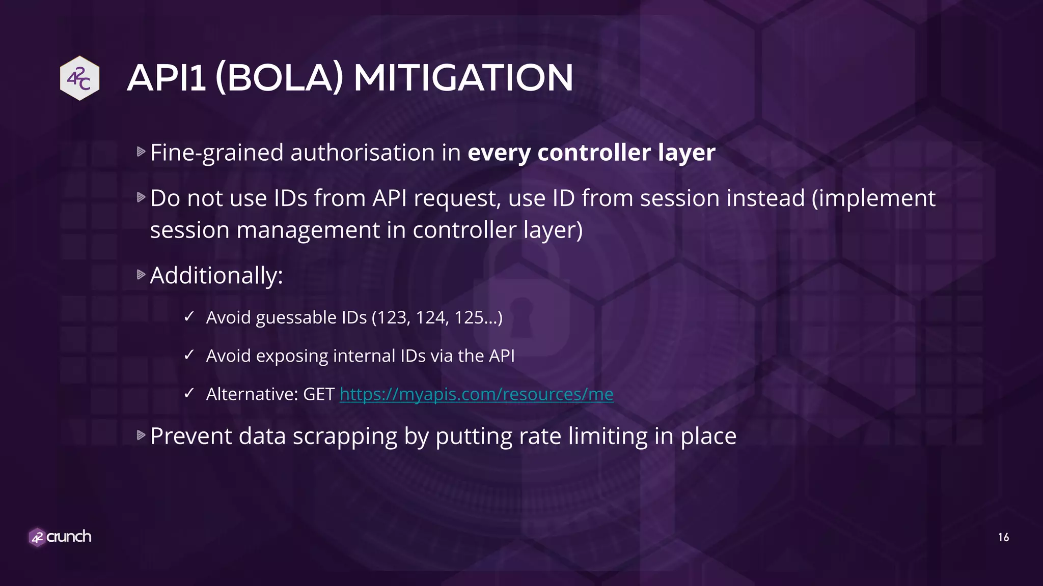 API1 (BOLA) MITIGATION
Fine-grained authorisation in every controller layer
Do not use IDs from API request, use ID from session instead (implement
session management in controller layer)
Additionally:
✓ Avoid guessable IDs (123, 124, 125…)
✓ Avoid exposing internal IDs via the API
✓ Alternative: GET https://myapis.com/resources/me
Prevent data scrapping by putting rate limiting in place
16
 