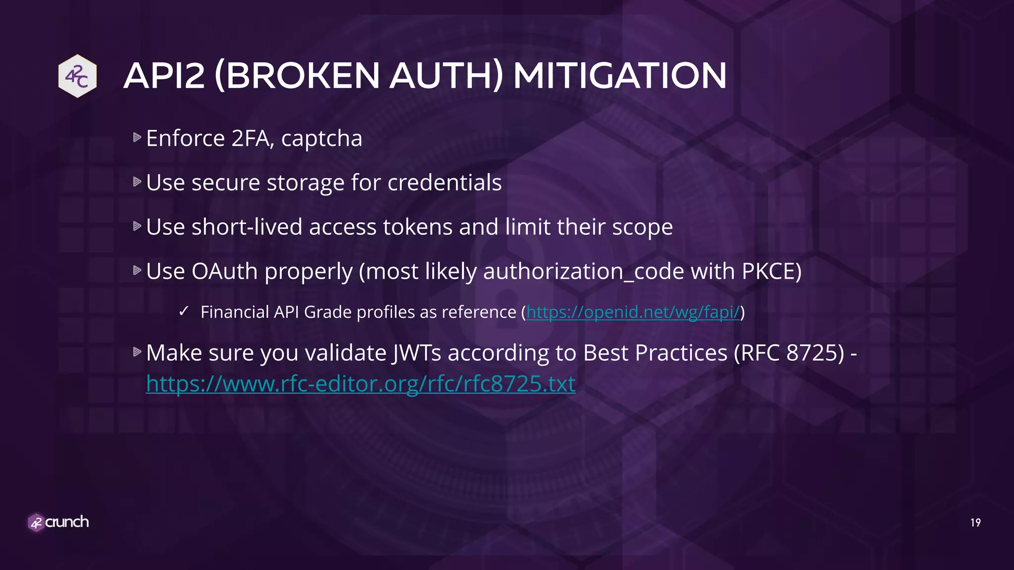 API2 (BROKEN AUTH) MITIGATION
Enforce 2FA, captcha
Use secure storage for credentials
Use short-lived access tokens and limit their scope
Use OAuth properly (most likely authorization_code with PKCE)
✓ Financial API Grade profiles as reference (https://openid.net/wg/fapi/)
Make sure you validate JWTs according to Best Practices (RFC 8725) -
https://www.rfc-editor.org/rfc/rfc8725.txt
19
 