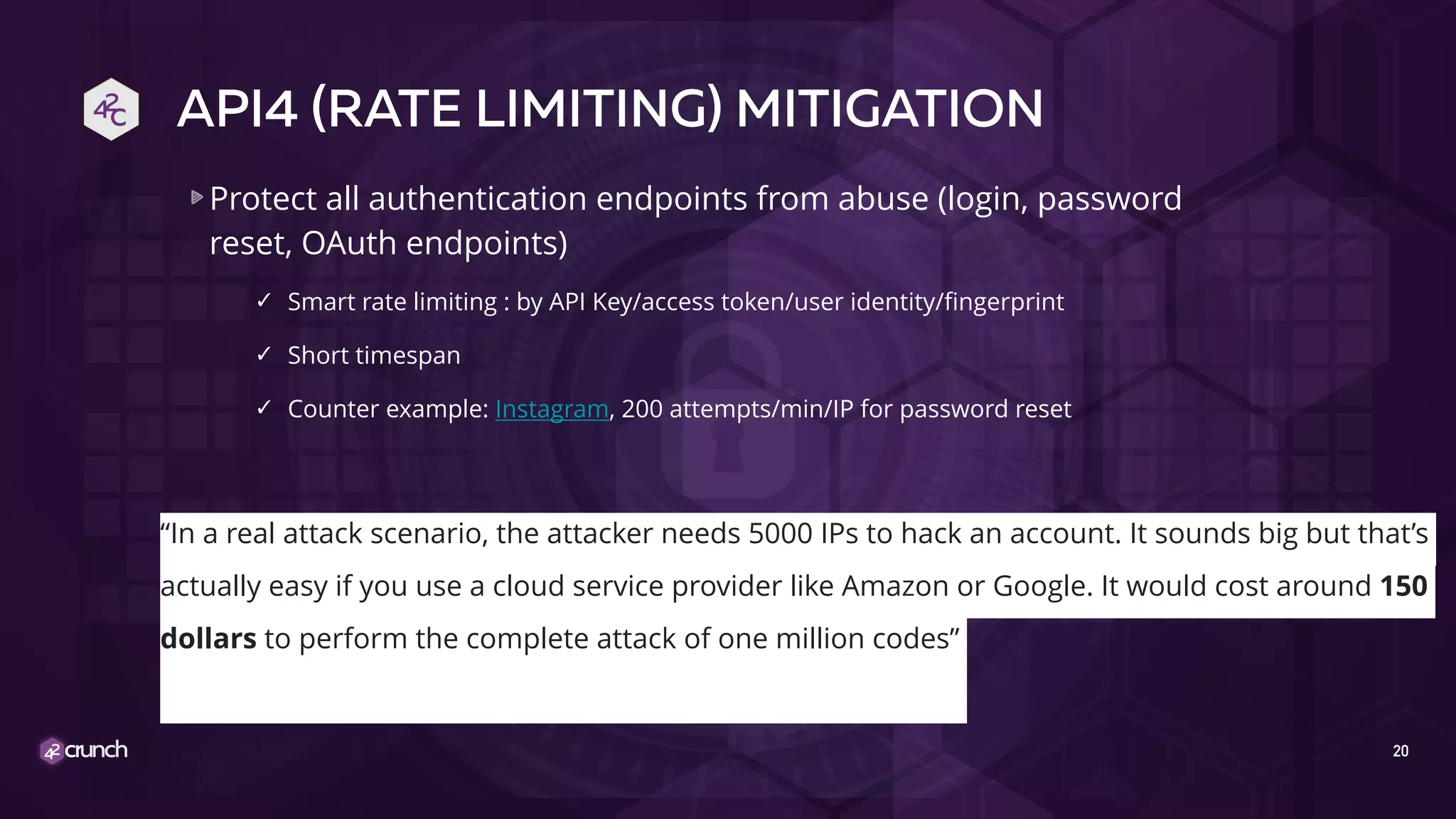 API4 (RATE LIMITING) MITIGATION
Protect all authentication endpoints from abuse (login, password
reset, OAuth endpoints)
✓ Smart rate limiting : by API Key/access token/user identity/fingerprint
✓ Short timespan
✓ Counter example: Instagram, 200 attempts/min/IP for password reset
20
“In a real attack scenario, the attacker needs 5000 IPs to hack an account. It sounds big but that’s
actually easy if you use a cloud service provider like Amazon or Google. It would cost around 150
dollars to perform the complete attack of one million codes”
 