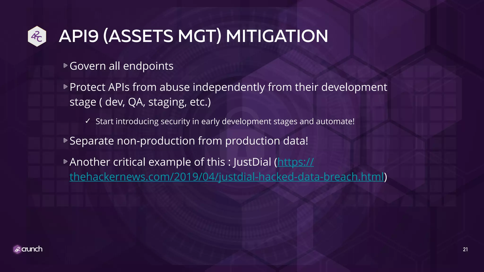 API9 (ASSETS MGT) MITIGATION
Govern all endpoints
Protect APIs from abuse independently from their development
stage ( dev, QA, staging, etc.)
✓ Start introducing security in early development stages and automate!
Separate non-production from production data!
Another critical example of this : JustDial (https://
thehackernews.com/2019/04/justdial-hacked-data-breach.html)
21
 