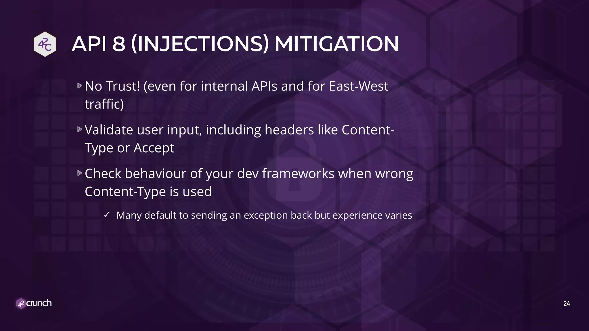 API 8 (INJECTIONS) MITIGATION
No Trust! (even for internal APIs and for East-West
traffic)
Validate user input, including headers like Content-
Type or Accept
Check behaviour of your dev frameworks when wrong
Content-Type is used
✓ Many default to sending an exception back but experience varies
24
 