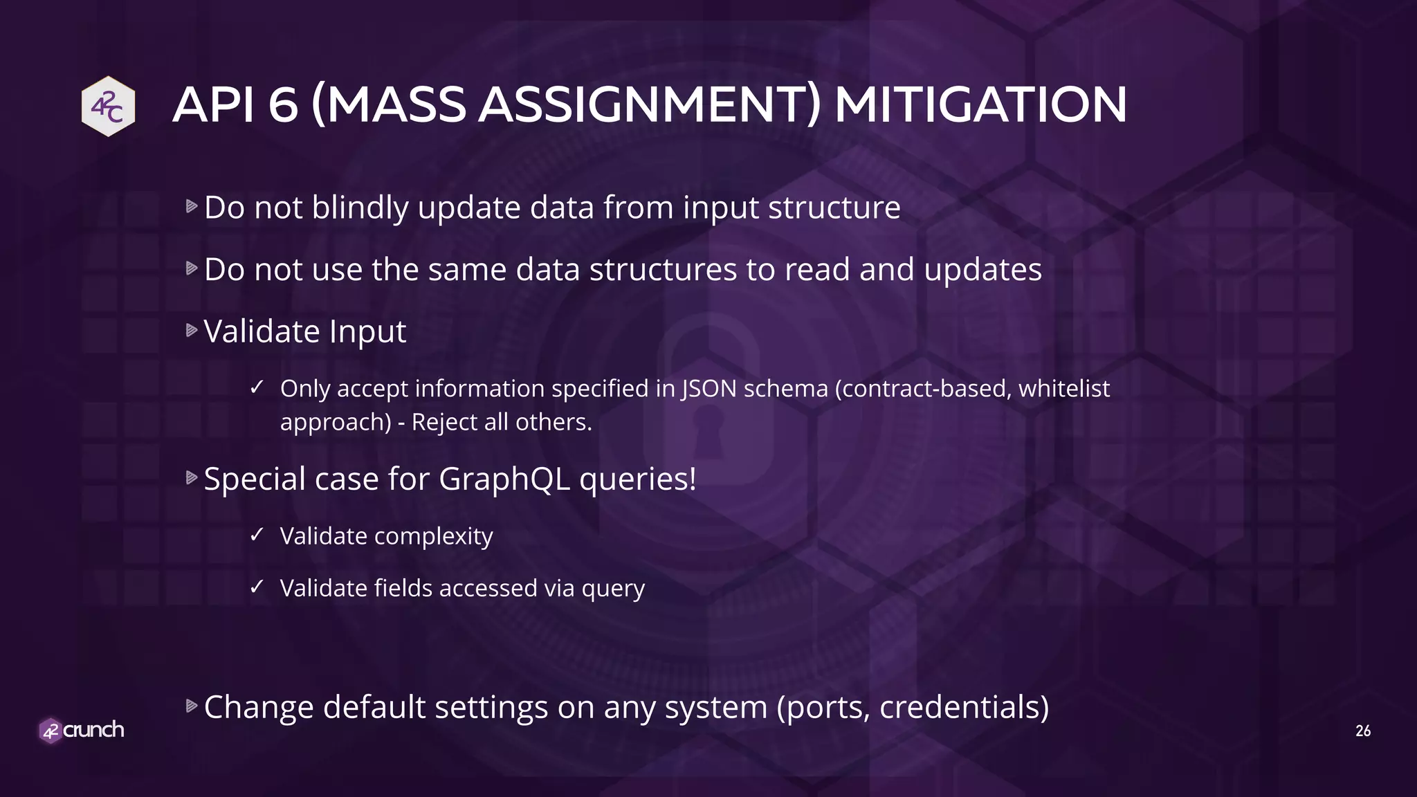 API 6 (MASS ASSIGNMENT) MITIGATION
Do not blindly update data from input structure
Do not use the same data structures to read and updates
Validate Input
✓ Only accept information specified in JSON schema (contract-based, whitelist
approach) - Reject all others.
Special case for GraphQL queries!
✓ Validate complexity
✓ Validate fields accessed via query
Change default settings on any system (ports, credentials)
26
 
