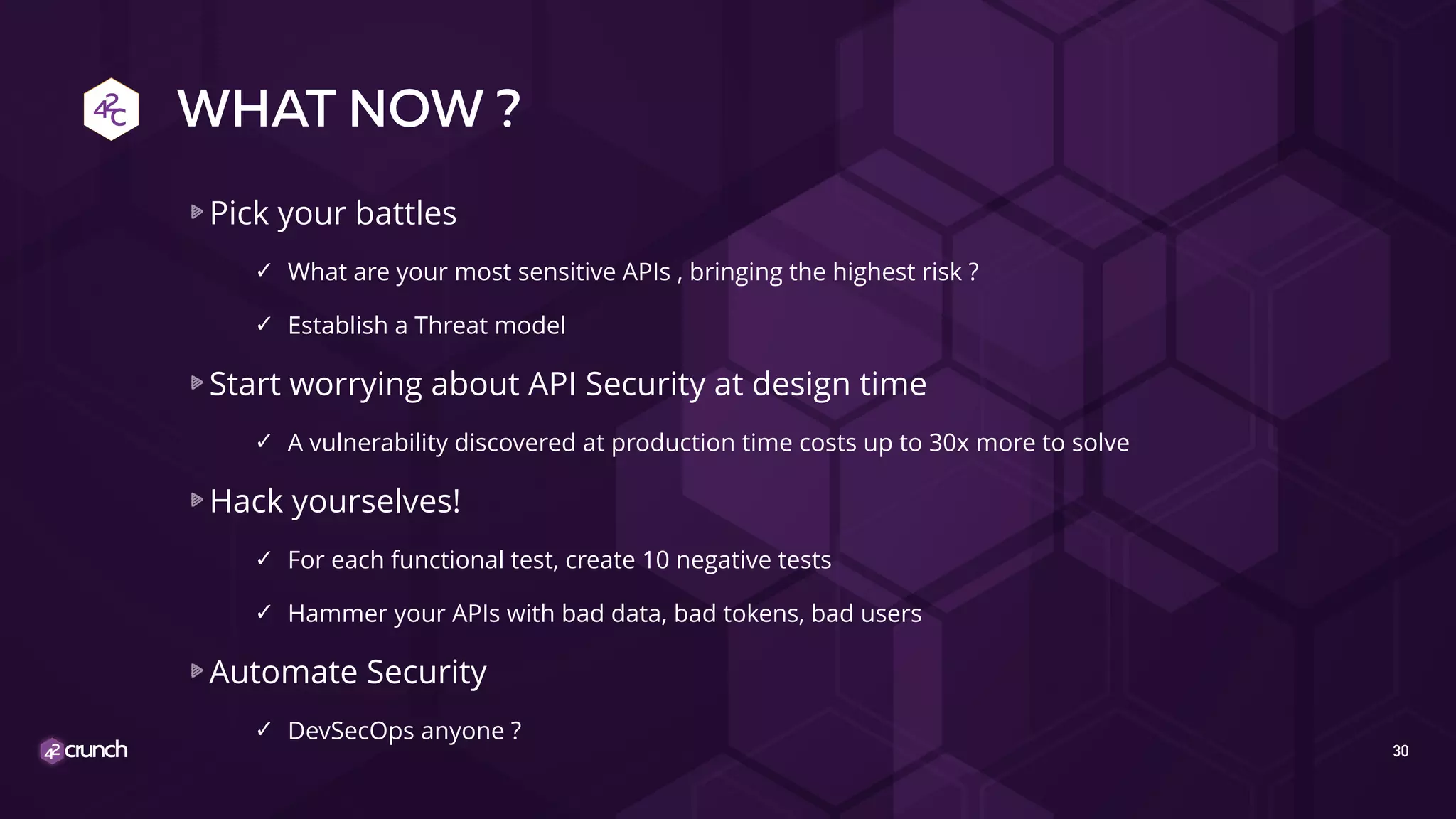 WHAT NOW ?
Pick your battles
✓ What are your most sensitive APIs , bringing the highest risk ?
✓ Establish a Threat model
Start worrying about API Security at design time
✓ A vulnerability discovered at production time costs up to 30x more to solve
Hack yourselves!
✓ For each functional test, create 10 negative tests
✓ Hammer your APIs with bad data, bad tokens, bad users
Automate Security
✓ DevSecOps anyone ?
30
 
