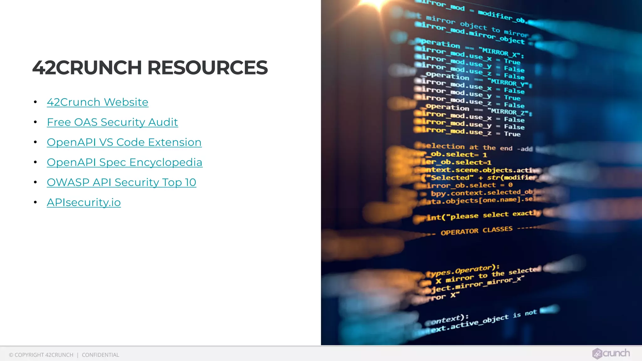  © COPYRIGHT 42CRUNCH | CONFIDENTIAL
42CRUNCH RESOURCES
• 42Crunch Website
• Free OAS Security Audit
• OpenAPI VS Code Extension
• OpenAPI Spec Encyclopedia
• OWASP API Security Top 10
• APIsecurity.io
 