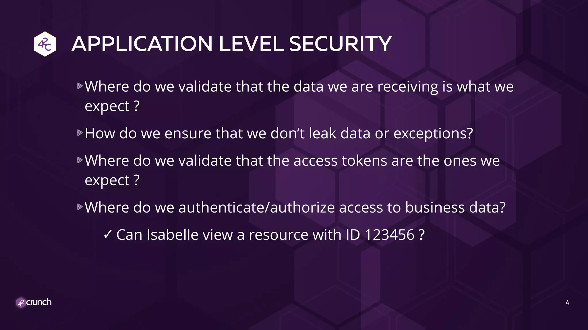 APPLICATION LEVEL SECURITY
Where do we validate that the data we are receiving is what we
expect ?
How do we ensure that we don’t leak data or exceptions?
Where do we validate that the access tokens are the ones we
expect ?
Where do we authenticate/authorize access to business data?
✓ Can Isabelle view a resource with ID 123456 ?
4
 
