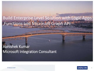 © Datacom 2017 1
Build Enterprise Level Solution with Logic Apps
,Functions and Microsoft Graph API
Abhishek Kumar
Microsoft Integration Consultant
 