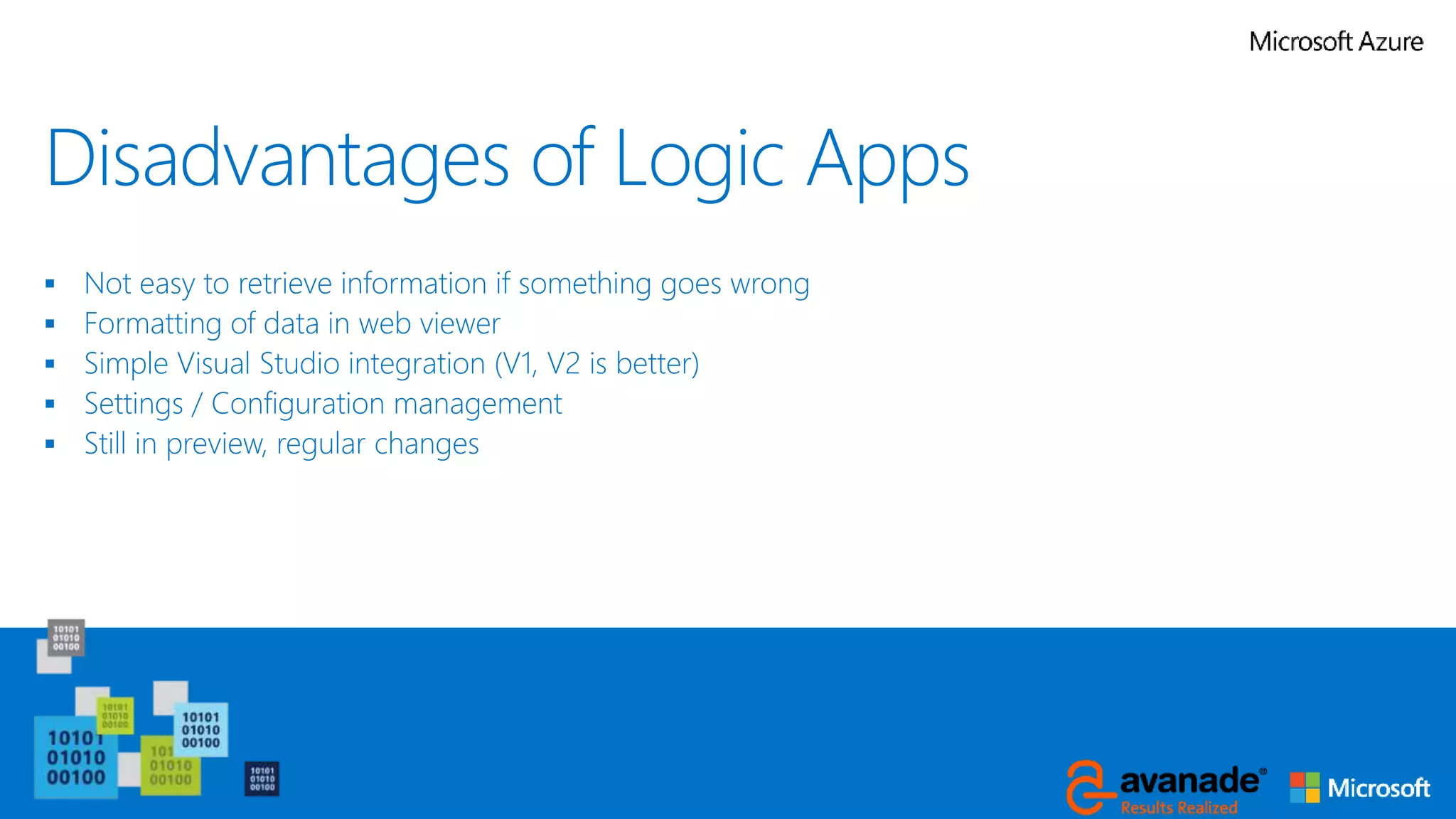 Disadvantages of Logic Apps
 Not easy to retrieve information if something goes wrong
 Formatting of data in web viewer
 Simple Visual Studio integration (V1, V2 is better)
 Settings / Configuration management
 Still in preview, regular changes
 