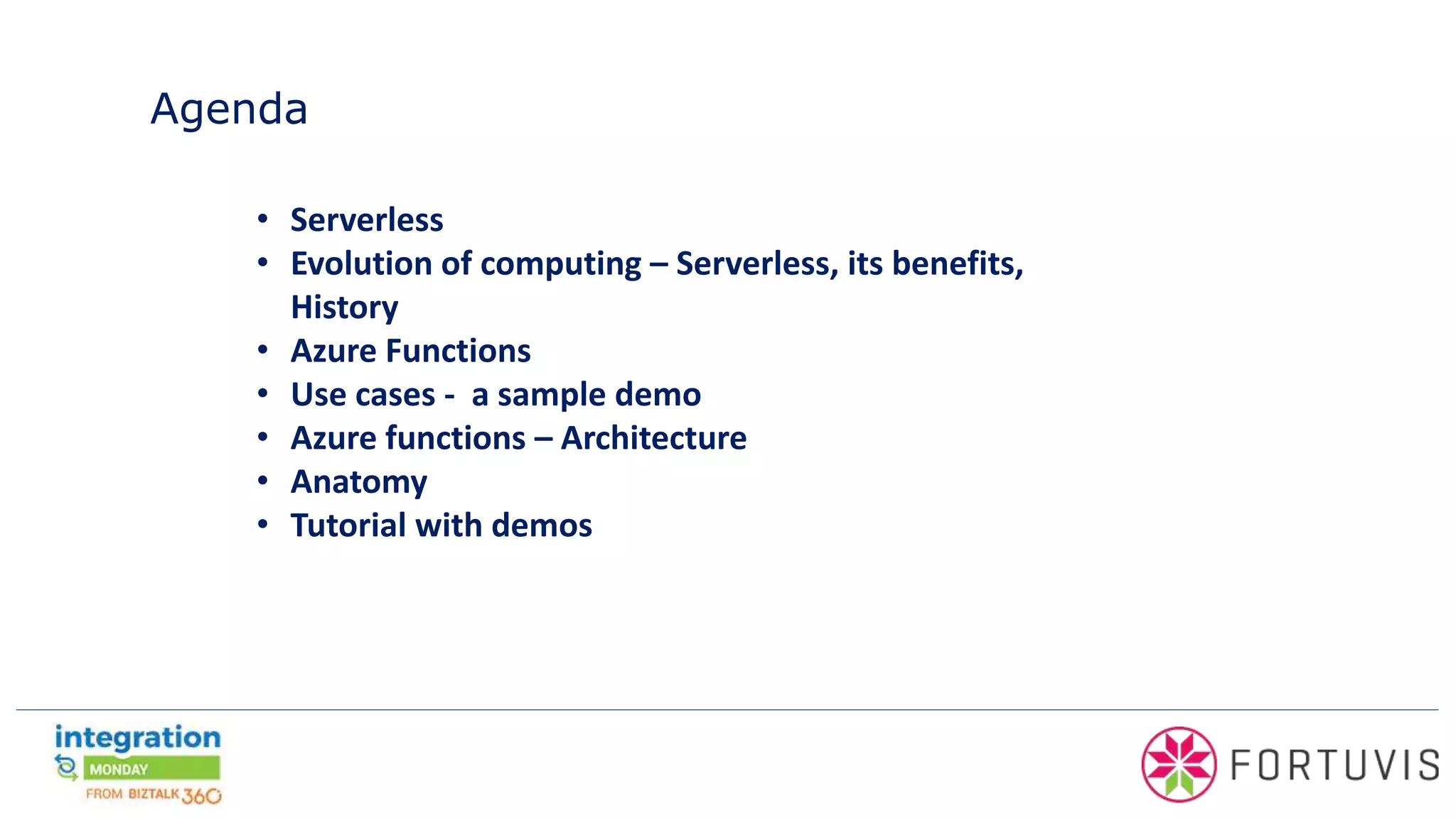 Agenda
• Serverless
• Evolution of computing – Serverless, its benefits,
History
• Azure Functions
• Use cases - a sample demo
• Azure functions – Architecture
• Anatomy
• Tutorial with demos