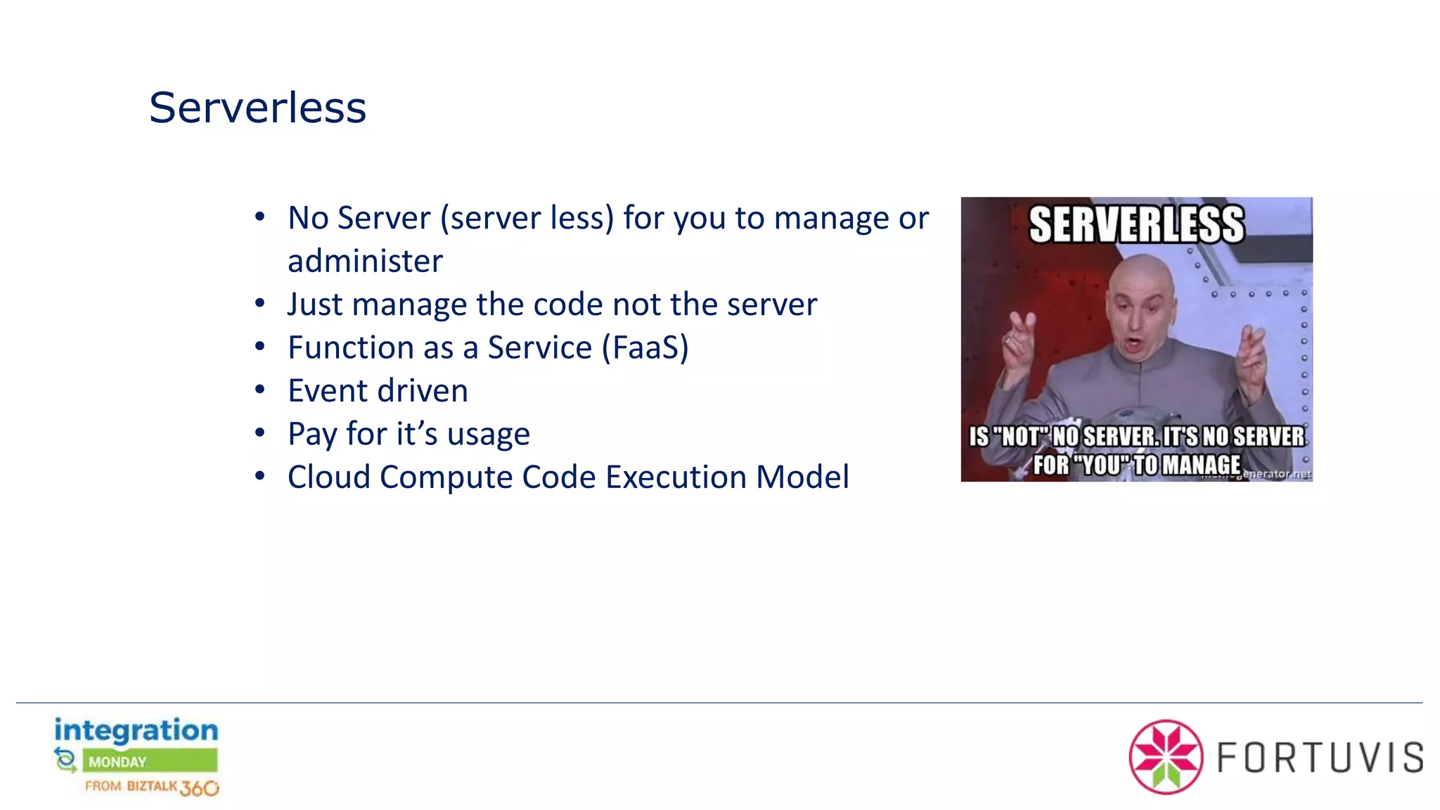 Serverless
• No Server (server less) for you to manage or
administer
• Just manage the code not the server
• Function as a Service (FaaS)
• Event driven
• Pay for it’s usage
• Cloud Compute Code Execution Model
