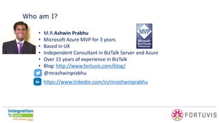 Who am I?
• M.R.Ashwin Prabhu
• Microsoft Azure MVP for 3 years
• Based in UK
• Independent Consultant in BizTalk Server and Azure
• Over 15 years of experience in BizTalk
• Blog: http://www.fortuvis.com/blog/
@mrashwinprabhu
https://www.linkedin.com/in/mrashwinprabhu
 